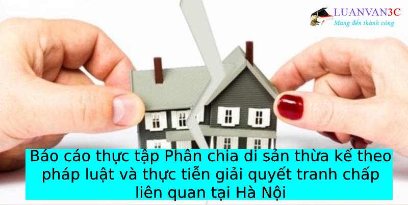 Báo cáo thực tập Phân chia di sản thừa kế theo pháp luật và thực tiễn giải quyết tranh chấp liên quan tại Hà Nội